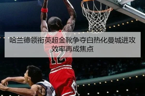 哈兰德领衔英超金靴争夺白热化曼城进攻效率再成焦点