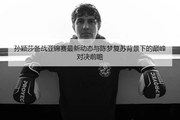 孙颖莎备战亚锦赛最新动态与陈梦复苏背景下的巅峰对决前瞻