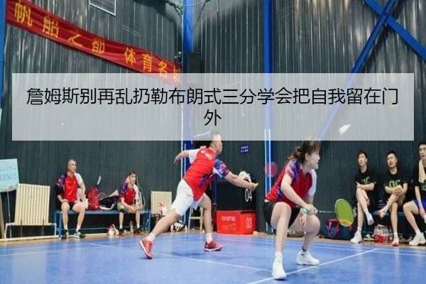 詹姆斯别再乱扔勒布朗式三分学会把自我留在门外